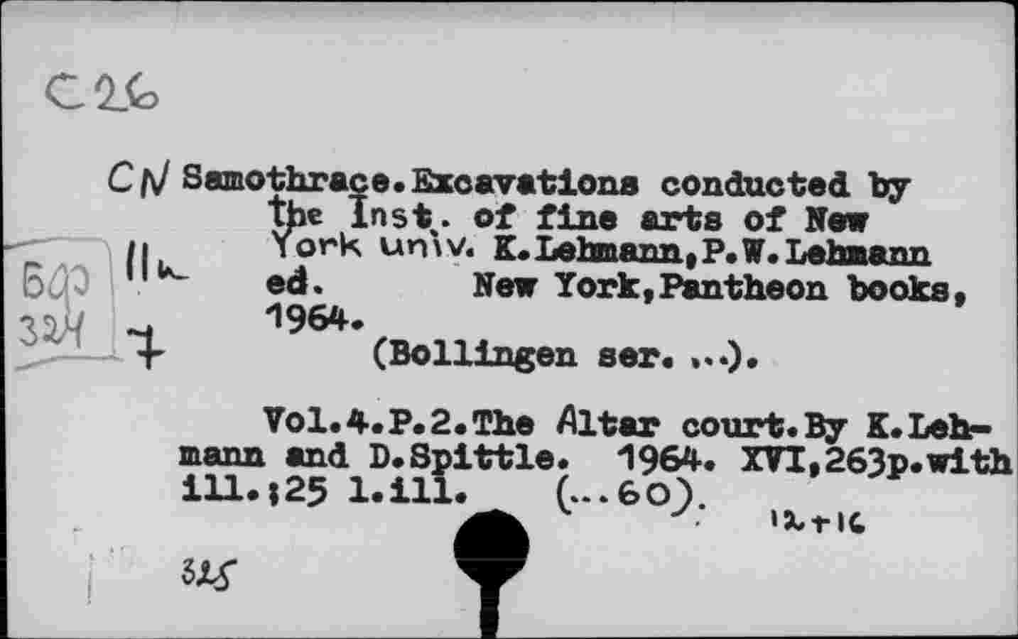 ﻿Samothrace.Excavations conducted by the Inst, of fine arts of New /1	York um V. K. Lehmann, P. W. Lehaann
ed. New York,Pantheon books, 1964.
r	(Bollingen ser.
Vol.4.P.2.The Altar court.By K.Lehmann and D.Spittle. 1964. XVI,263p.with 111.Î25 l.ill. g-‘6o;.